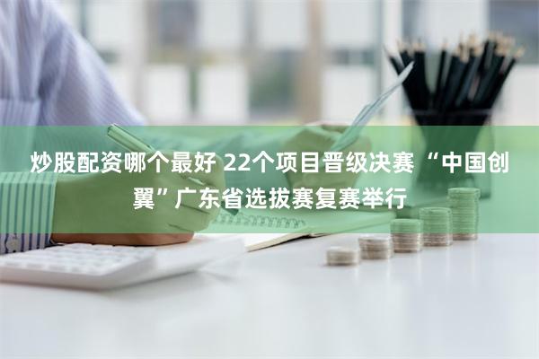 炒股配资哪个最好 22个项目晋级决赛 “中国创翼”广东省选拔赛复赛举行