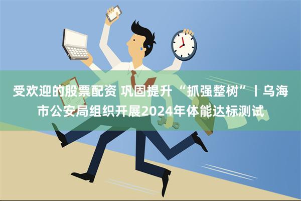 受欢迎的股票配资 巩固提升 “抓强整树”丨乌海市公安局组织开展2024年体能达标测试