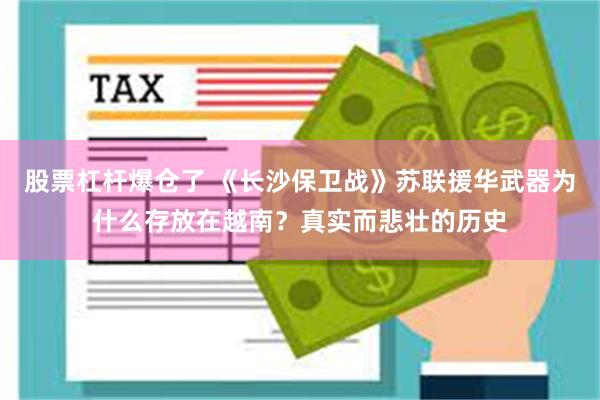 股票杠杆爆仓了 《长沙保卫战》苏联援华武器为什么存放在越南？真实而悲壮的历史