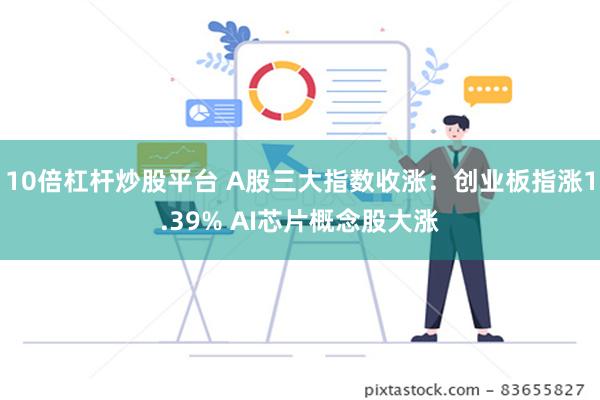 10倍杠杆炒股平台 A股三大指数收涨：创业板指涨1.39% AI芯片概念股大涨