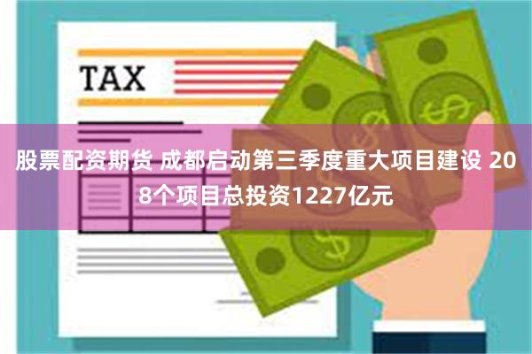 股票配资期货 成都启动第三季度重大项目建设 208个项目总投资1227亿元