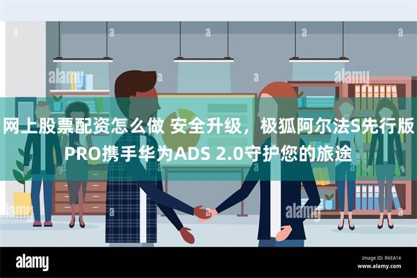 网上股票配资怎么做 安全升级，极狐阿尔法S先行版PRO携手华为ADS 2.0守护您的旅途