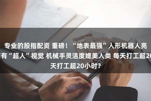 专业的股指配资 重磅！“地表最强”人形机器人亮相：拥有“超人”视觉 机械手灵活度媲美人类 每天打工超20小时？