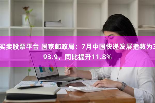 买卖股票平台 国家邮政局：7月中国快递发展指数为393.9，同比提升11.8%