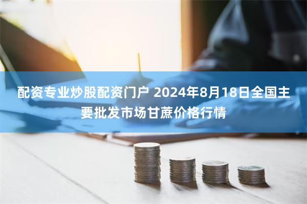 配资专业炒股配资门户 2024年8月18日全国主要批发市场甘蔗价格行情