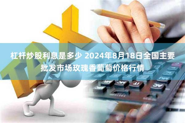 杠杆炒股利息是多少 2024年8月18日全国主要批发市场玫瑰香葡萄价格行情