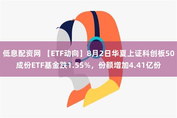 低息配资网 【ETF动向】8月2日华夏上证科创板50成份ETF基金跌1.55%，份额增加4.41亿份