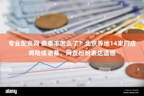 专业配资网 鼎泰丰怎么了？北京等地14家门店将陆续谢幕，网友纷纷表达遗憾