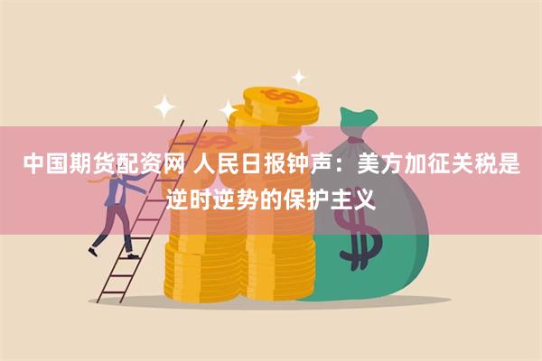 中国期货配资网 人民日报钟声：美方加征关税是逆时逆势的保护主义