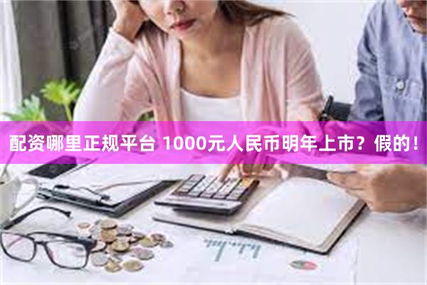 配资哪里正规平台 1000元人民币明年上市？假的！