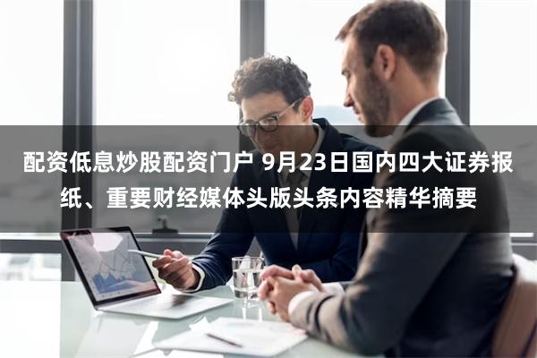 配资低息炒股配资门户 9月23日国内四大证券报纸、重要财经媒体头版头条内容精华摘要