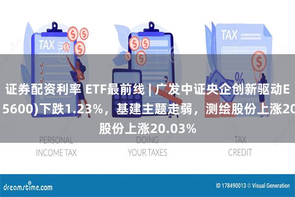 证券配资利率 ETF最前线 | 广发中证央企创新驱动ETF(515600)下跌1.23%，基建主题走弱，测绘股份上涨20.03%