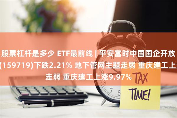 股票杠杆是多少 ETF最前线 | 平安富时中国国企开放共赢ETF(159719)下跌2.21% 地下管网主题走弱 重庆建工上涨9.97%