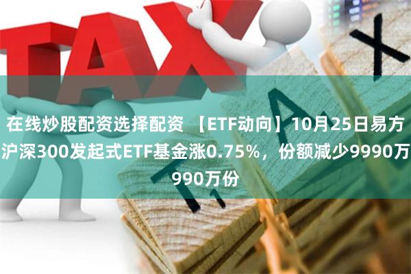 在线炒股配资选择配资 【ETF动向】10月25日易方达沪深300发起式ETF基金涨0.75%，份额减少9990万份