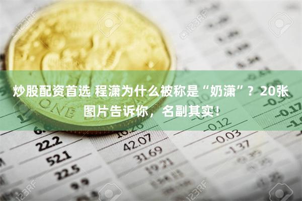 炒股配资首选 程潇为什么被称是“奶潇”？20张图片告诉你，名副其实！