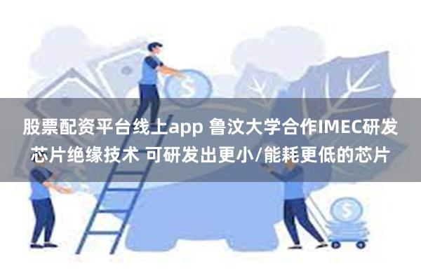 股票配资平台线上app 鲁汶大学合作IMEC研发芯片绝缘技术 可研发出更小/能耗更低的芯片