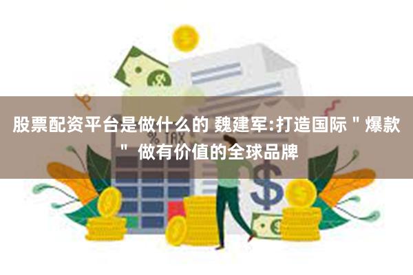 股票配资平台是做什么的 魏建军:打造国际＂爆款＂ 做有价值的全球品牌