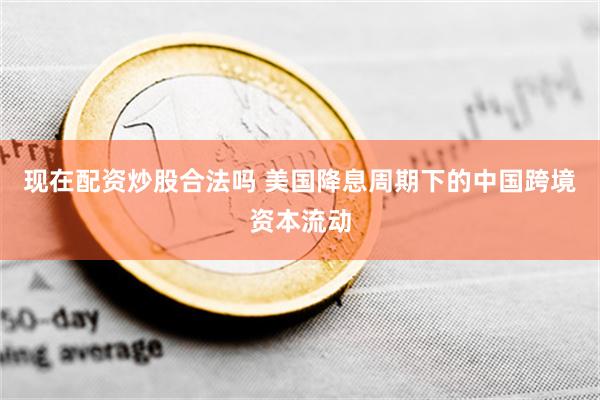 现在配资炒股合法吗 美国降息周期下的中国跨境资本流动