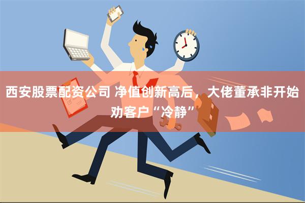 西安股票配资公司 净值创新高后，大佬董承非开始劝客户“冷静”