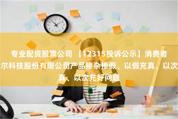 专业配资股票公司 【12315投诉公示】消费者投诉特洁尔科技股份有限公司产品掺杂掺假、以假充真、以次充好问题