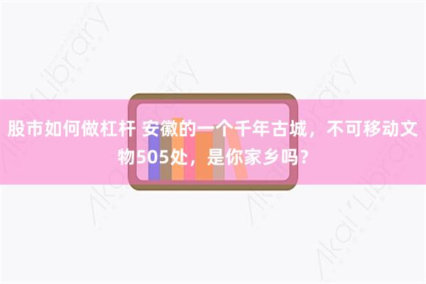 股市如何做杠杆 安徽的一个千年古城，不可移动文物505处，是你家乡吗？