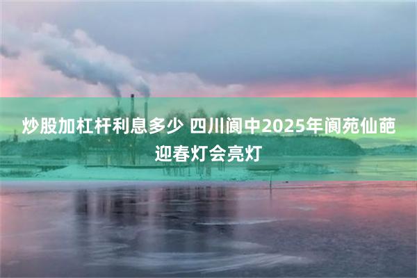 炒股加杠杆利息多少 四川阆中2025年阆苑仙葩迎春灯会亮灯