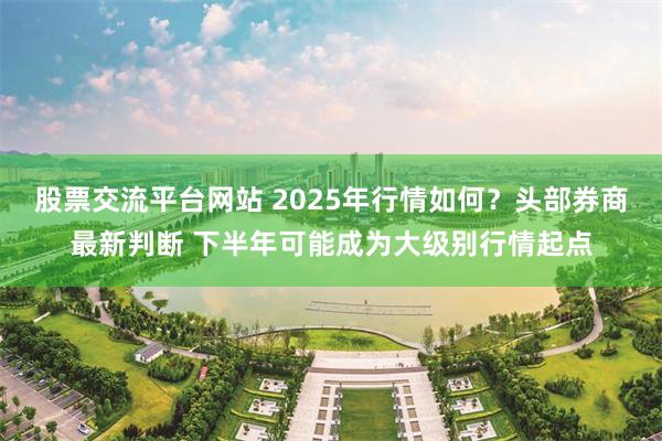 股票交流平台网站 2025年行情如何？头部券商最新判断 下半年可能成为大级别行情起点