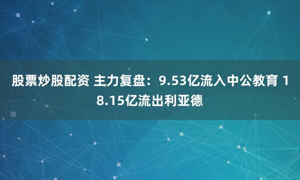 股票炒股配资 主力复盘：9.53亿流入中公教育 18.15亿流出利亚德