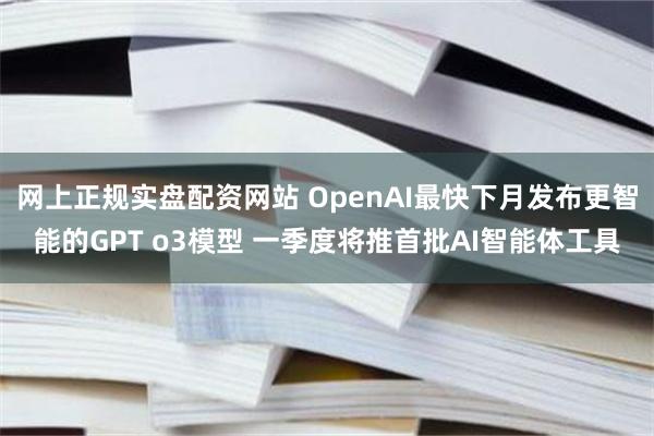 网上正规实盘配资网站 OpenAI最快下月发布更智能的GPT o3模型 一季度将推首批AI智能体工具