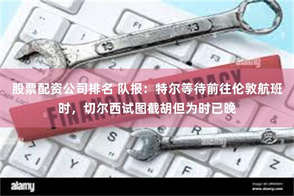 股票配资公司排名 队报：特尔等待前往伦敦航班时，切尔西试图截胡但为时已晚