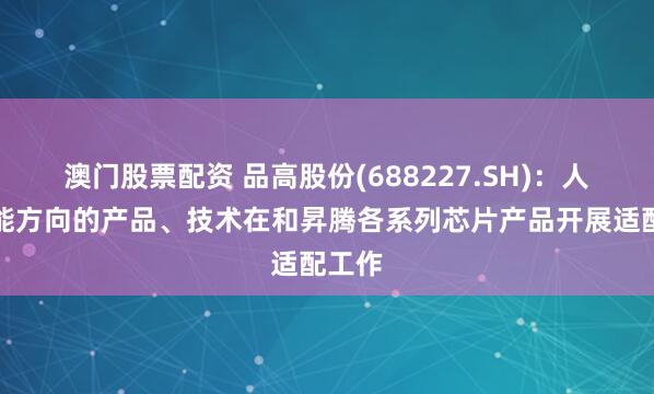 澳门股票配资 品高股份(688227.SH)：人工智能方向的产品、技术在和昇腾各系列芯片产品开展适配工作