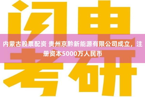 内蒙古股票配资 贵州京黔新能源有限公司成立，注册资本5000万人民币