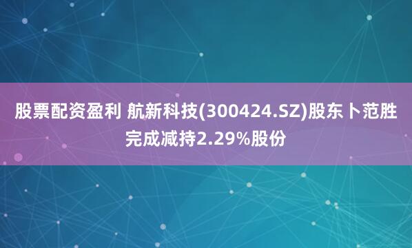 股票配资盈利 航新科技(300424.SZ)股东卜范胜完成减持2.29%股份