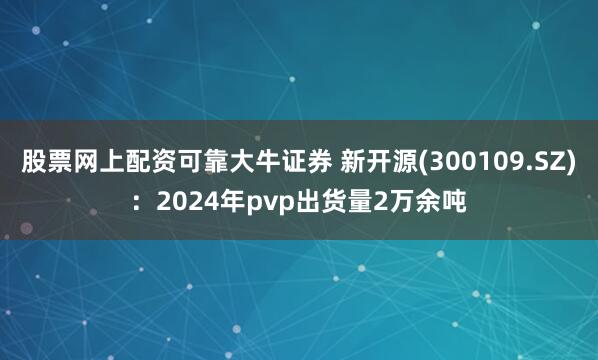 股票网上配资可靠大牛证券 新开源(300109.SZ)：2024年pvp出货量2万余吨