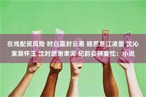 在线配资风险 时白露封云易 顾思意江凌墨 沈沁棠裴怀玉 沈时愿谢聿深 纪韵姿傅宴忱：小说